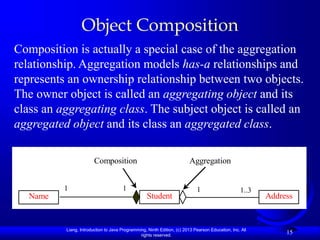 Liang, Introduction to Java Programming, Ninth Edition, (c) 2013 Pearson Education, Inc. All
rights reserved.
15
Object Composition
Composition is actually a special case of the aggregation
relationship. Aggregation models has-a relationships and
represents an ownership relationship between two objects.
The owner object is called an aggregating object and its
class an aggregating class. The subject object is called an
aggregated object and its class an aggregated class.
Name Address
Student
Composition Aggregation
1 1..3
1
1
 