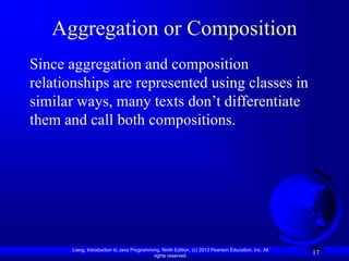 Liang, Introduction to Java Programming, Ninth Edition, (c) 2013 Pearson Education, Inc. All
rights reserved.
17
Aggregation or Composition
Since aggregation and composition
relationships are represented using classes in
similar ways, many texts don’t differentiate
them and call both compositions.
 