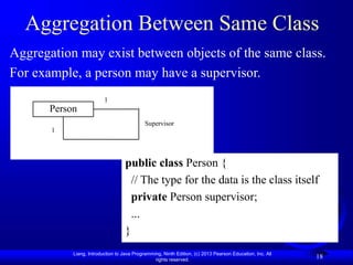 Liang, Introduction to Java Programming, Ninth Edition, (c) 2013 Pearson Education, Inc. All
rights reserved.
18
Aggregation Between Same Class
Aggregation may exist between objects of the same class.
For example, a person may have a supervisor.
Person
Supervisor
1
1
public class Person {
// The type for the data is the class itself
private Person supervisor;
...
}
 
