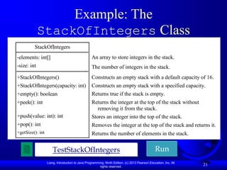Liang, Introduction to Java Programming, Ninth Edition, (c) 2013 Pearson Education, Inc. All
rights reserved.
21
Example: The
StackOfIntegers Class
Run
TestStackOfIntegers
StackOfIntegers
-elements: int[]
-size: int
+StackOfIntegers()
+StackOfIntegers(capacity: int)
+empty(): boolean
+peek(): int
+push(value: int): int
+pop(): int
+getSize(): int
An array to store integers in the stack.
The number of integers in the stack.
Constructs an empty stack with a default capacity of 16.
Constructs an empty stack with a specified capacity.
Returns true if the stack is empty.
Returns the integer at the top of the stack without
removing it from the stack.
Stores an integer into the top of the stack.
Removes the integer at the top of the stack and returns it.
Returns the number of elements in the stack.
 