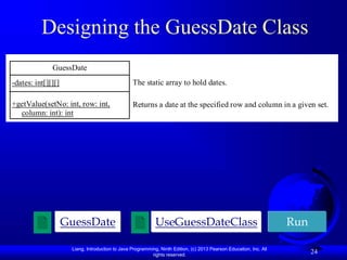 Liang, Introduction to Java Programming, Ninth Edition, (c) 2013 Pearson Education, Inc. All
rights reserved.
24
Designing the GuessDate Class
UseGuessDateClass Run
GuessDate
GuessDate
-dates: int[][][]
+getValue(setNo: int, row: int,
column: int): int
The static array to hold dates.
Returns a date at the specified row and column in a given set.
 