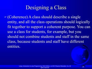 Liang, Introduction to Java Programming, Ninth Edition, (c) 2013 Pearson Education, Inc. All
rights reserved.
25
Designing a Class
 (Coherence) A class should describe a single
entity, and all the class operations should logically
fit together to support a coherent purpose. You can
use a class for students, for example, but you
should not combine students and staff in the same
class, because students and staff have different
entities.
 