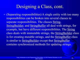 Liang, Introduction to Java Programming, Ninth Edition, (c) 2013 Pearson Education, Inc. All
rights reserved.
26
Designing a Class, cont.
 (Separating responsibilities) A single entity with too many
responsibilities can be broken into several classes to
separate responsibilities. The classes String,
StringBuilder, and StringBuffer all deal with strings, for
example, but have different responsibilities. The String
class deals with immutable strings, the StringBuilder class
is for creating mutable strings, and the StringBuffer class
is similar to StringBuilder except that StringBuffer
contains synchronized methods for updating strings.
 