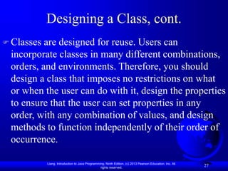 Liang, Introduction to Java Programming, Ninth Edition, (c) 2013 Pearson Education, Inc. All
rights reserved.
27
Designing a Class, cont.
 Classes are designed for reuse. Users can
incorporate classes in many different combinations,
orders, and environments. Therefore, you should
design a class that imposes no restrictions on what
or when the user can do with it, design the properties
to ensure that the user can set properties in any
order, with any combination of values, and design
methods to function independently of their order of
occurrence.
 
