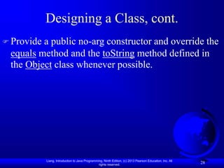 Liang, Introduction to Java Programming, Ninth Edition, (c) 2013 Pearson Education, Inc. All
rights reserved.
28
Designing a Class, cont.
 Provide a public no-arg constructor and override the
equals method and the toString method defined in
the Object class whenever possible.
 