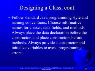 Liang, Introduction to Java Programming, Ninth Edition, (c) 2013 Pearson Education, Inc. All
rights reserved.
29
Designing a Class, cont.
 Follow standard Java programming style and
naming conventions. Choose informative
names for classes, data fields, and methods.
Always place the data declaration before the
constructor, and place constructors before
methods. Always provide a constructor and
initialize variables to avoid programming
errors.
 