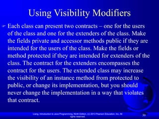 Liang, Introduction to Java Programming, Ninth Edition, (c) 2013 Pearson Education, Inc. All
rights reserved.
30
Using Visibility Modifiers
 Each class can present two contracts – one for the users
of the class and one for the extenders of the class. Make
the fields private and accessor methods public if they are
intended for the users of the class. Make the fields or
method protected if they are intended for extenders of the
class. The contract for the extenders encompasses the
contract for the users. The extended class may increase
the visibility of an instance method from protected to
public, or change its implementation, but you should
never change the implementation in a way that violates
that contract.
 