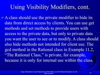 Liang, Introduction to Java Programming, Ninth Edition, (c) 2013 Pearson Education, Inc. All
rights reserved.
31
Using Visibility Modifiers, cont.
 A class should use the private modifier to hide its
data from direct access by clients. You can use get
methods and set methods to provide users with
access to the private data, but only to private data
you want the user to see or to modify. A class should
also hide methods not intended for client use. The
gcd method in the Rational class in Example 11.2,
“The Rational Class,” is private, for example,
because it is only for internal use within the class.
 