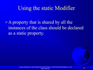 Liang, Introduction to Java Programming, Ninth Edition, (c) 2013 Pearson Education, Inc. All
rights reserved.
32
Using the static Modifier
A property that is shared by all the
instances of the class should be declared
as a static property.
 