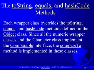 Liang, Introduction to Java Programming, Ninth Edition, (c) 2013 Pearson Education, Inc. All
rights reserved.
34
34
The toString, equals, and hashCode
Methods
Each wrapper class overrides the toString,
equals, and hashCode methods defined in the
Object class. Since all the numeric wrapper
classes and the Character class implement
the Comparable interface, the compareTo
method is implemented in these classes.
 