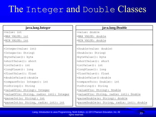 Liang, Introduction to Java Programming, Ninth Edition, (c) 2013 Pearson Education, Inc. All
rights reserved.
35
35
The Integer and Double Classes
java.lang.Integer
-value: int
+MAX_VALUE: int
+MIN_VALUE: int
+Integer(value: int)
+Integer(s: String)
+byteValue(): byte
+shortValue(): short
+intValue(): int
+longVlaue(): long
+floatValue(): float
+doubleValue():double
+compareTo(o: Integer): int
+toString(): String
+valueOf(s: String): Integer
+valueOf(s: String, radix: int): Integer
+parseInt(s: String): int
+parseInt(s: String, radix: int): int
java.lang.Double
-value: double
+MAX_VALUE: double
+MIN_VALUE: double
+Double(value: double)
+Double(s: String)
+byteValue(): byte
+shortValue(): short
+intValue(): int
+longVlaue(): long
+floatValue(): float
+doubleValue():double
+compareTo(o: Double): int
+toString(): String
+valueOf(s: String): Double
+valueOf(s: String, radix: int): Double
+parseDouble(s: String): double
+parseDouble(s: String, radix: int): double
 