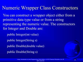 Liang, Introduction to Java Programming, Ninth Edition, (c) 2013 Pearson Education, Inc. All
rights reserved.
37
37
Numeric Wrapper Class Constructors
You can construct a wrapper object either from a
primitive data type value or from a string
representing the numeric value. The constructors
for Integer and Double are:
public Integer(int value)
public Integer(String s)
public Double(double value)
public Double(String s)
 