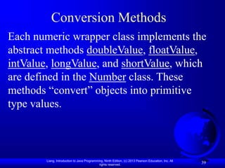 Liang, Introduction to Java Programming, Ninth Edition, (c) 2013 Pearson Education, Inc. All
rights reserved.
39
39
Conversion Methods
Each numeric wrapper class implements the
abstract methods doubleValue, floatValue,
intValue, longValue, and shortValue, which
are defined in the Number class. These
methods “convert” objects into primitive
type values.
 