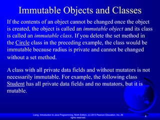 Liang, Introduction to Java Programming, Ninth Edition, (c) 2013 Pearson Education, Inc. All
rights reserved.
4
Immutable Objects and Classes
If the contents of an object cannot be changed once the object
is created, the object is called an immutable object and its class
is called an immutable class. If you delete the set method in
the Circle class in the preceding example, the class would be
immutable because radius is private and cannot be changed
without a set method.
A class with all private data fields and without mutators is not
necessarily immutable. For example, the following class
Student has all private data fields and no mutators, but it is
mutable.
 