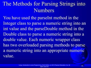 Liang, Introduction to Java Programming, Ninth Edition, (c) 2013 Pearson Education, Inc. All
rights reserved.
41
41
The Methods for Parsing Strings into
Numbers
You have used the parseInt method in the
Integer class to parse a numeric string into an
int value and the parseDouble method in the
Double class to parse a numeric string into a
double value. Each numeric wrapper class
has two overloaded parsing methods to parse
a numeric string into an appropriate numeric
value.
 
