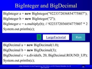 Liang, Introduction to Java Programming, Ninth Edition, (c) 2013 Pearson Education, Inc. All
rights reserved.
44
44
BigInteger and BigDecimal
BigInteger a = new BigInteger("9223372036854775807");
BigInteger b = new BigInteger("2");
BigInteger c = a.multiply(b); // 9223372036854775807 * 2
System.out.println(c);
BigDecimal a = new BigDecimal(1.0);
BigDecimal b = new BigDecimal(3);
BigDecimal c = a.divide(b, 20, BigDecimal.ROUND_UP);
System.out.println(c);
LargeFactorial Run
 