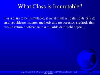 Liang, Introduction to Java Programming, Ninth Edition, (c) 2013 Pearson Education, Inc. All
rights reserved.
6
What Class is Immutable?
For a class to be immutable, it must mark all data fields private
and provide no mutator methods and no accessor methods that
would return a reference to a mutable data field object.
 
