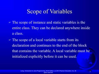 Liang, Introduction to Java Programming, Ninth Edition, (c) 2013 Pearson Education, Inc. All
rights reserved.
7
Scope of Variables
 The scope of instance and static variables is the
entire class. They can be declared anywhere inside
a class.
 The scope of a local variable starts from its
declaration and continues to the end of the block
that contains the variable. A local variable must be
initialized explicitly before it can be used.
 