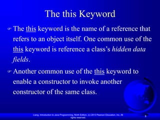 Liang, Introduction to Java Programming, Ninth Edition, (c) 2013 Pearson Education, Inc. All
rights reserved.
8
The this Keyword
 The this keyword is the name of a reference that
refers to an object itself. One common use of the
this keyword is reference a class’s hidden data
fields.
 Another common use of the this keyword to
enable a constructor to invoke another
constructor of the same class.
 