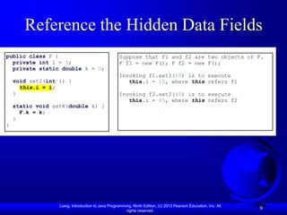 Liang, Introduction to Java Programming, Ninth Edition, (c) 2013 Pearson Education, Inc. All
rights reserved.
9
Reference the Hidden Data Fields
public class F {
private int i = 5;
private static double k = 0;
void setI(int i) {
this.i = i;
}
static void setK(double k) {
F.k = k;
}
}
Suppose that f1 and f2 are two objects of F.
F f1 = new F(); F f2 = new F();
Invoking f1.setI(10) is to execute
this.i = 10, where this refers f1
Invoking f2.setI(45) is to execute
this.i = 45, where this refers f2
 