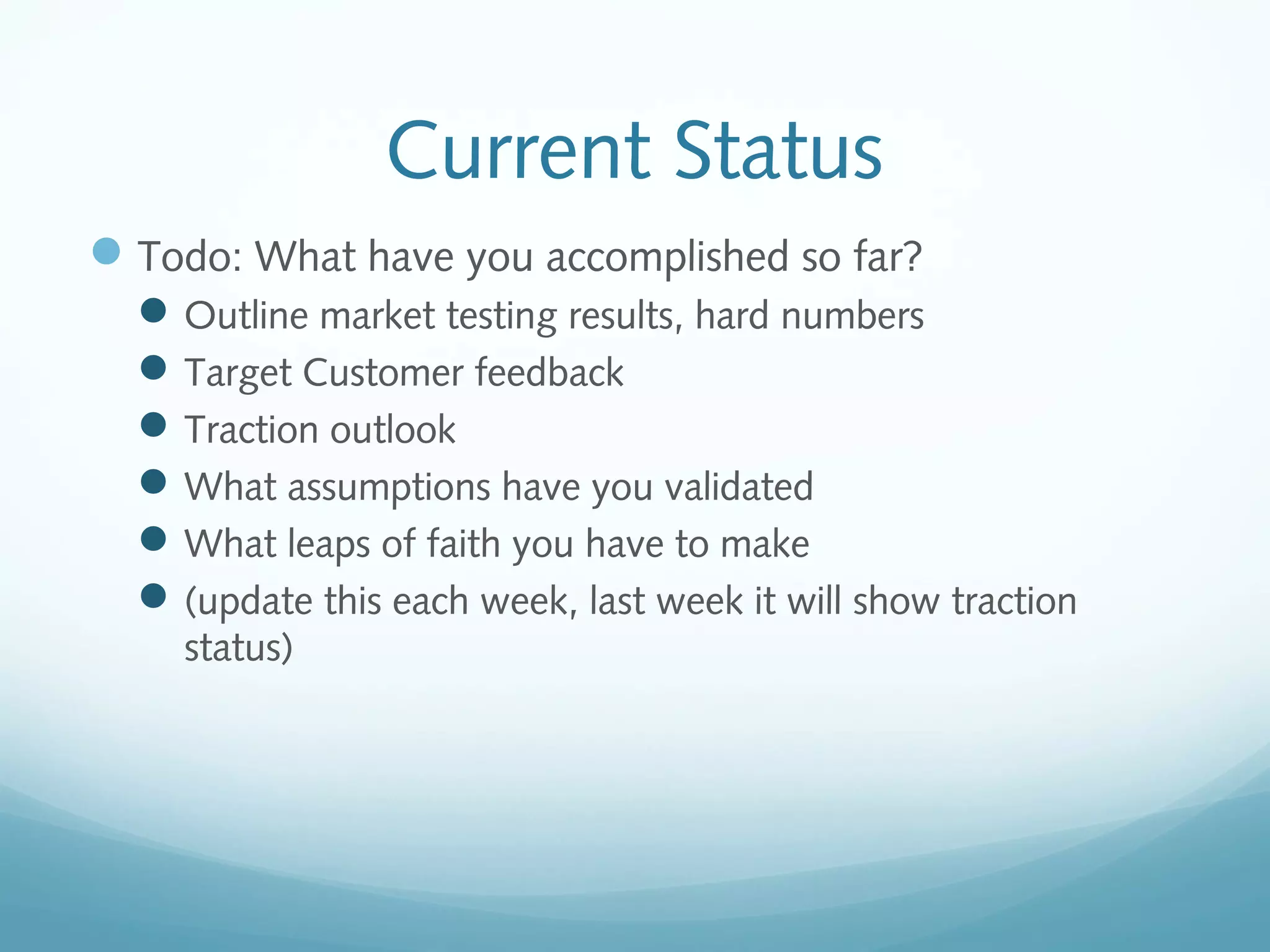 Current Status
 Todo: What have you accomplished so far?
 Outline market testing results, hard numbers
 Target Customer feedback
 Traction outlook
 What assumptions have you validated
 What leaps of faith you have to make
 (update this each week, last week it will show traction
status)

 