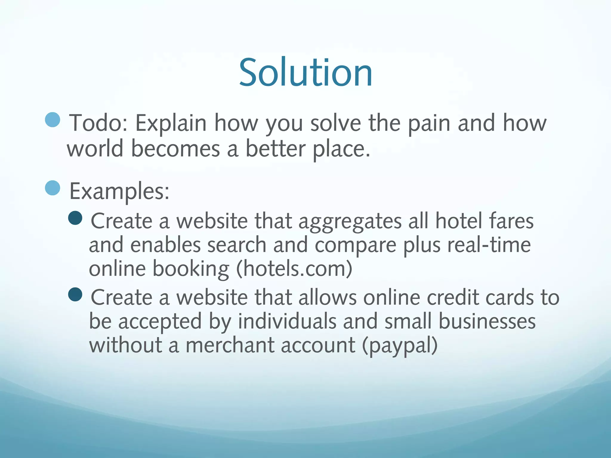 Solution
Todo: Explain how you solve the pain and how
world becomes a better place.

Examples:
Create a website that aggregates all hotel fares

and enables search and compare plus real-time
online booking (hotels.com)
Create a website that allows online credit cards to
be accepted by individuals and small businesses
without a merchant account (paypal)

 