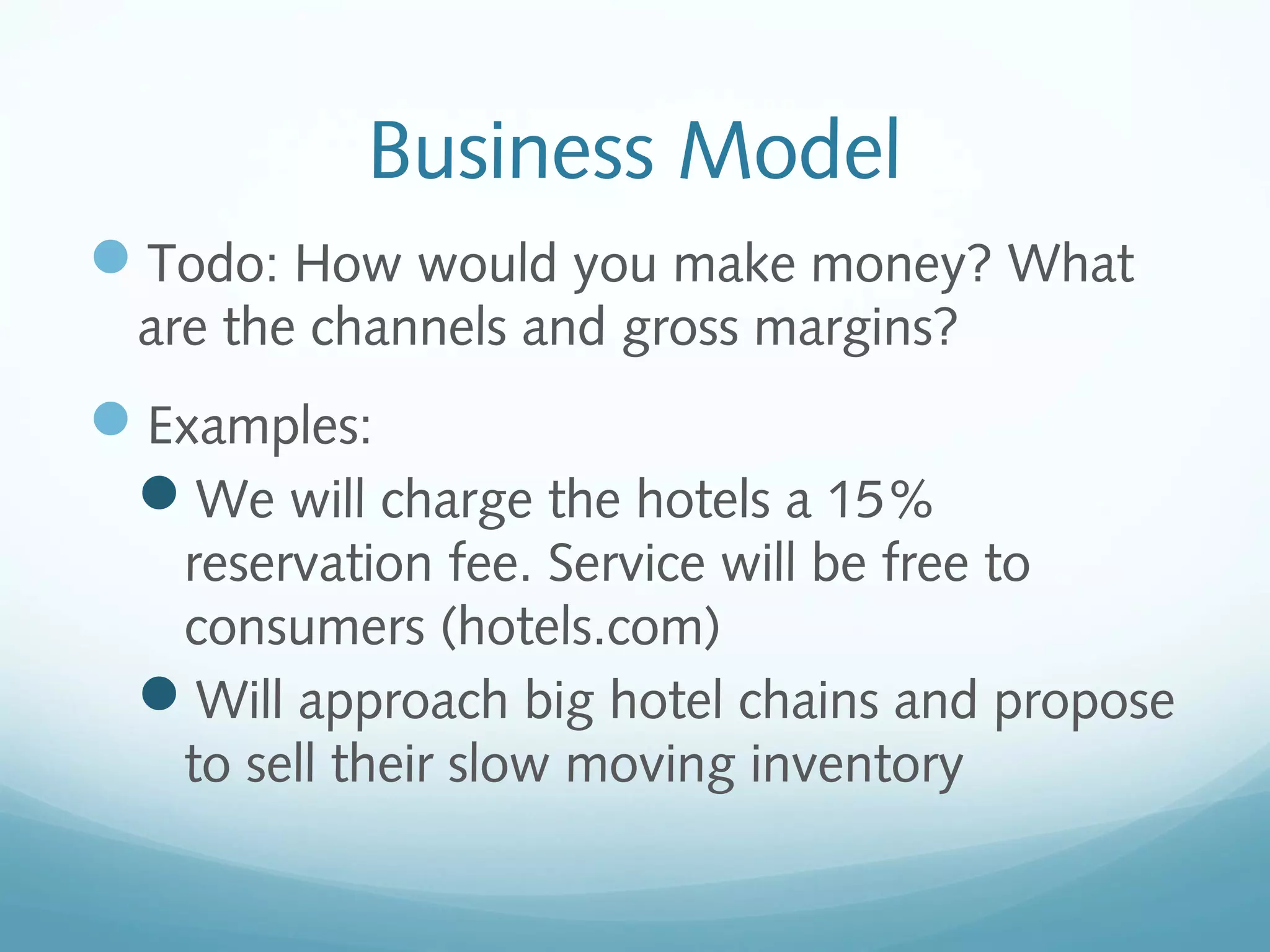 Business Model
Todo: How would you make money? What
are the channels and gross margins?

Examples:
We will charge the hotels a 15%
reservation fee. Service will be free to
consumers (hotels.com)
Will approach big hotel chains and propose
to sell their slow moving inventory

 