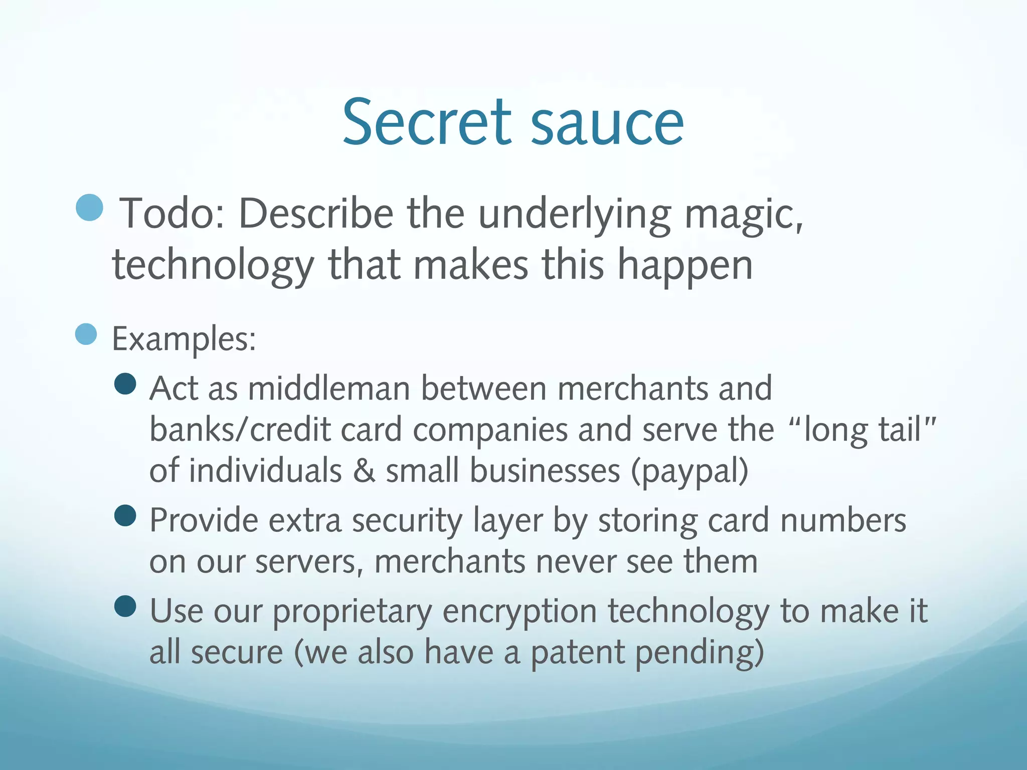 Secret sauce
Todo: Describe the underlying magic,
technology that makes this happen

 Examples:
Act as middleman between merchants and
banks/credit card companies and serve the “long tail”
of individuals & small businesses (paypal)
Provide extra security layer by storing card numbers
on our servers, merchants never see them
Use our proprietary encryption technology to make it
all secure (we also have a patent pending)

 
