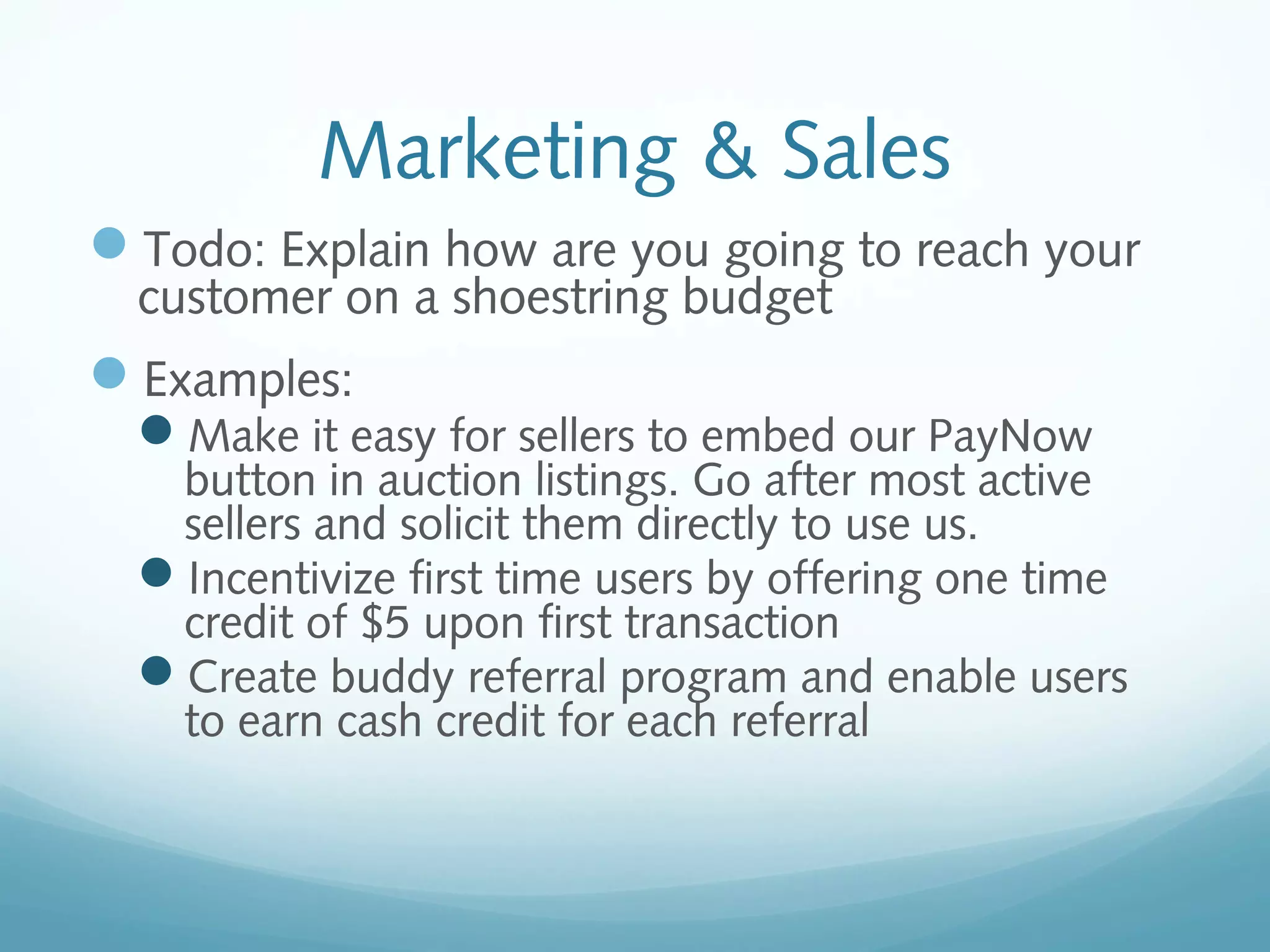 Marketing & Sales
Todo: Explain how are you going to reach your
customer on a shoestring budget

Examples:

Make it easy for sellers to embed our PayNow

button in auction listings. Go after most active
sellers and solicit them directly to use us.
Incentivize first time users by offering one time
credit of $5 upon first transaction
Create buddy referral program and enable users
to earn cash credit for each referral

 