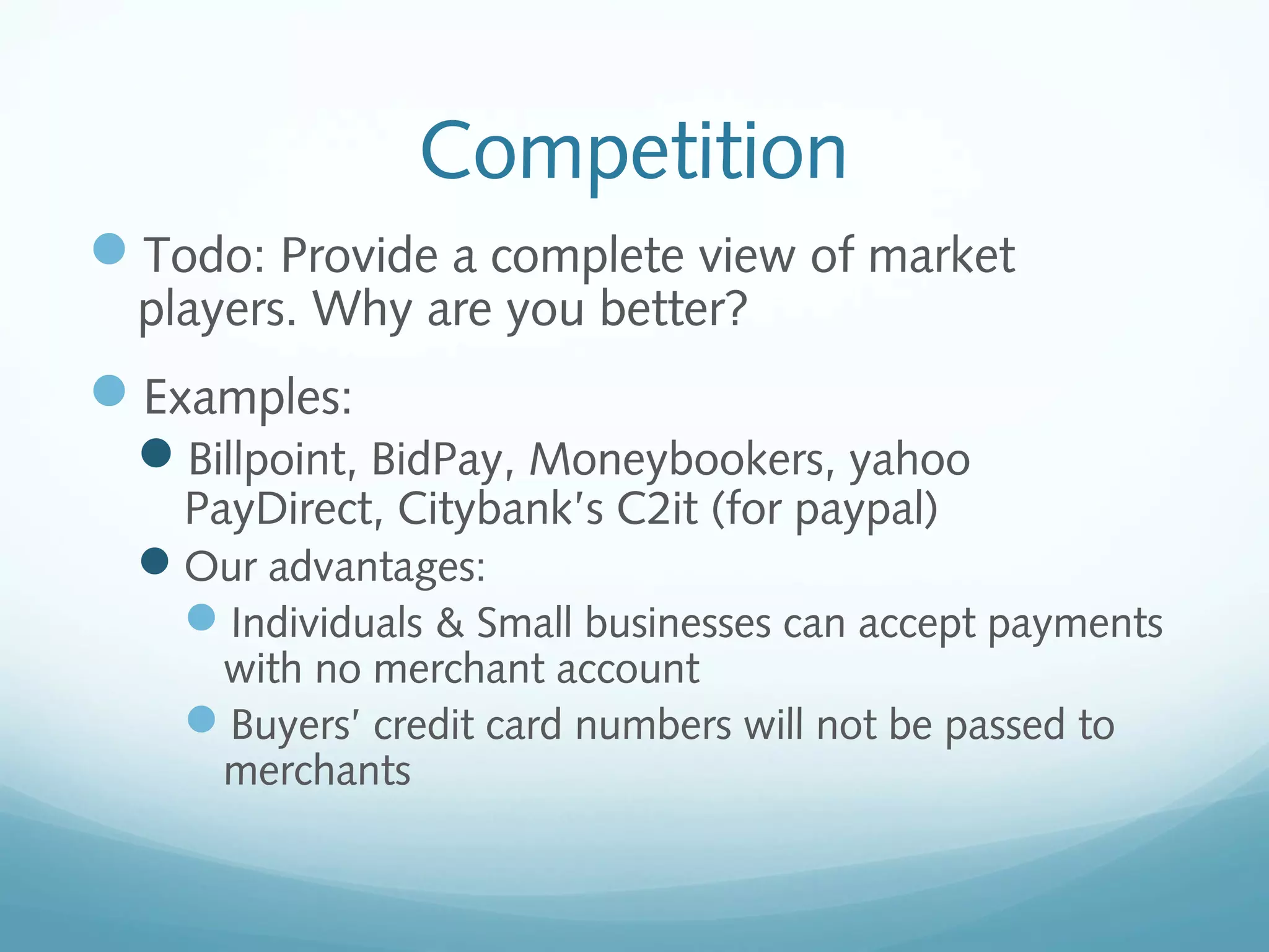 Competition
Todo: Provide a complete view of market
players. Why are you better?

Examples:
Billpoint, BidPay, Moneybookers, yahoo
PayDirect, Citybank’s C2it (for paypal)

Our advantages:
Individuals & Small businesses can accept payments
with no merchant account
Buyers’ credit card numbers will not be passed to
merchants

 