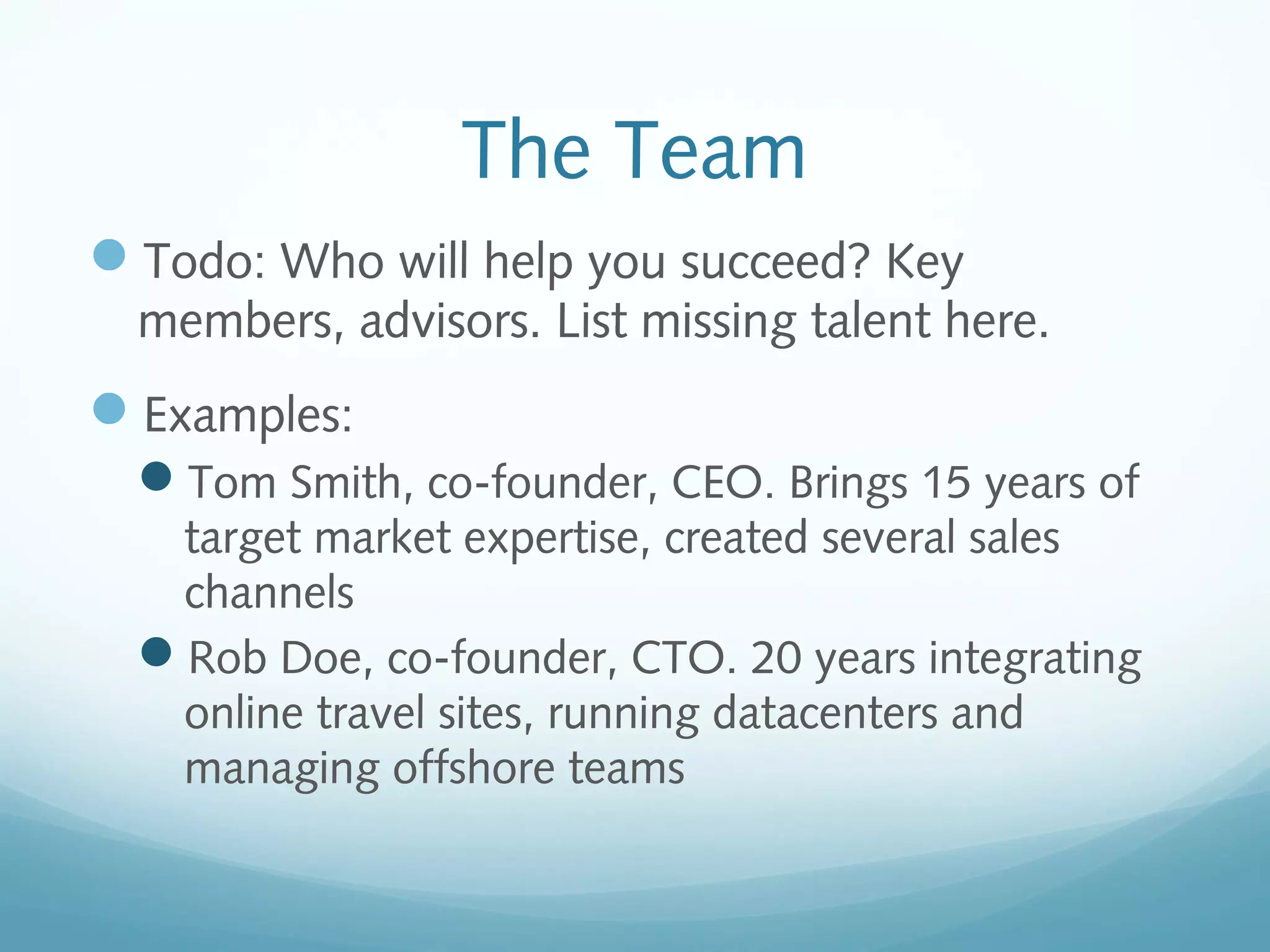The Team
Todo: Who will help you succeed? Key
members, advisors. List missing talent here.

Examples:
Tom Smith, co-founder, CEO. Brings 15 years of
target market expertise, created several sales
channels
Rob Doe, co-founder, CTO. 20 years integrating
online travel sites, running datacenters and
managing offshore teams

 