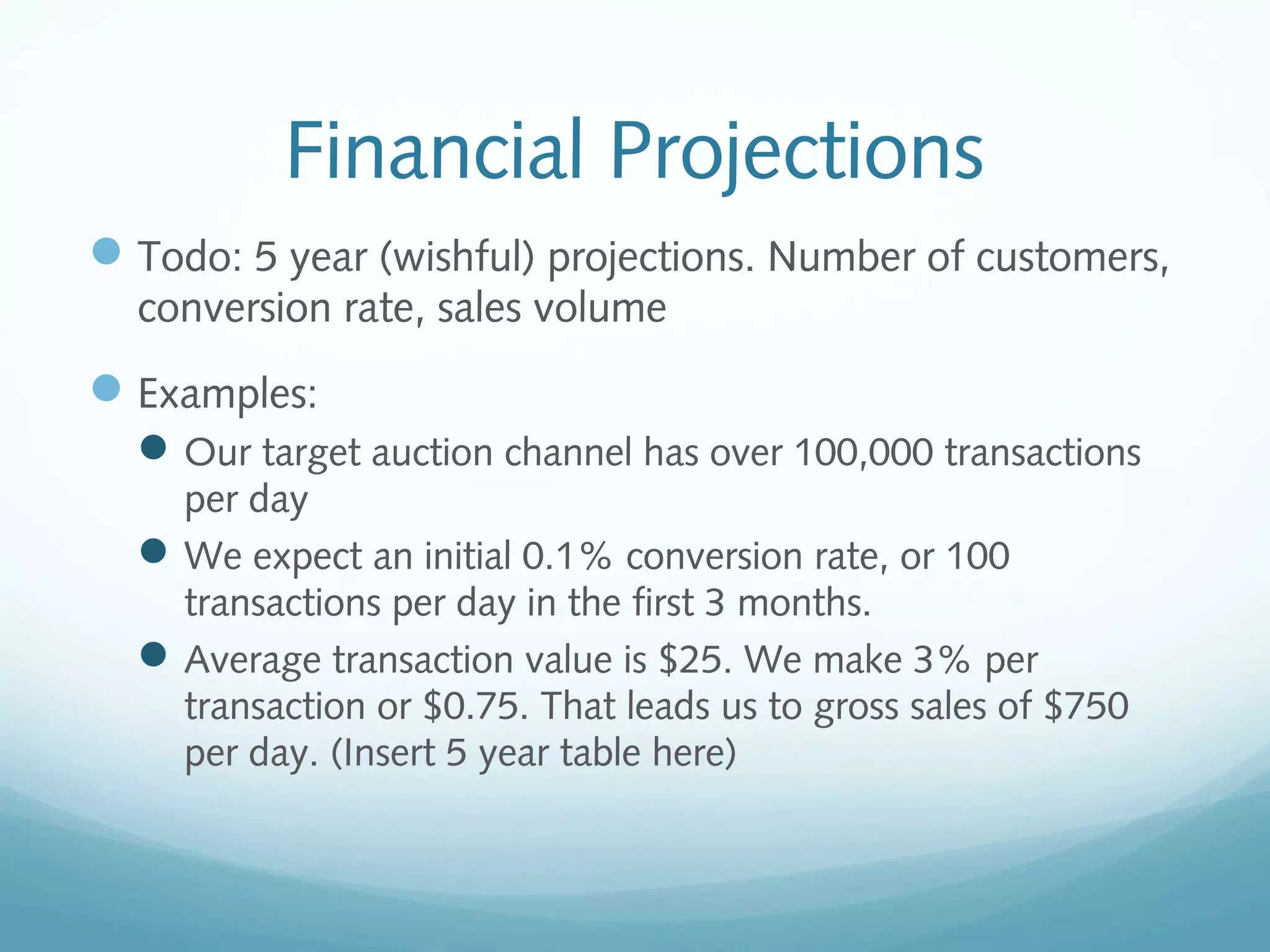 Financial Projections
 Todo: 5 year (wishful) projections. Number of customers,
conversion rate, sales volume

 Examples:
 Our target auction channel has over 100,000 transactions
per day
 We expect an initial 0.1% conversion rate, or 100
transactions per day in the first 3 months.
 Average transaction value is $25. We make 3% per
transaction or $0.75. That leads us to gross sales of $750
per day. (Insert 5 year table here)

 