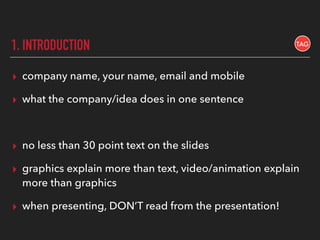 1. INTRODUCTION
▸ company name, your name, email and mobile
▸ what the company/idea does in one sentence
▸ no less than 30 point text on the slides
▸ graphics explain more than text, video/animation explain
more than graphics
▸ when presenting, DON’T read from the presentation!
 