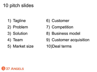 10 pitch slides
1) Tagline
2) Problem
3) Solution
4) Team
5) Market size
6) Customer
7) Competition
8) Business model
9) C...