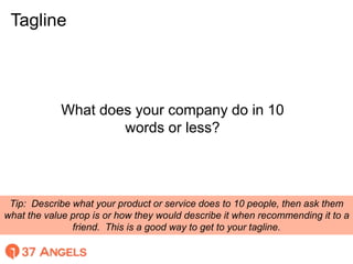 Tagline
Tip: Describe what your product or service does to 10 people, then ask them
what the value prop is or how they wou...