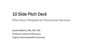 10 Slide Pitch Deck
David Holdford, RPh, MS, PhD
Professor, School of Pharmacy
Virginia Commonwealth University
Pitch Deck Template for Pharmacist Services
 
