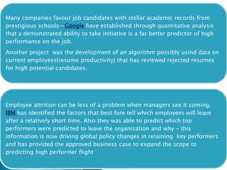 Many companies favour job candidates with stellar academic records from
prestigious schools—Google have established through quantitative analysis
that a demonstrated ability to take initiative is a far better predictor of high
performance on the job.
Another project was the development of an algorithm possibly usind data on
current employees(resume productivity) that has reviewed rejected resumes
for high potential candidates.
Employee attrition can be less of a problem when managers see it coming.
IBM has identified the factors that best fore tell which employees will leave
after a relatively short time. Also they was able to predict which top
performers were predicted to leave the organization and why - this
information is now driving global policy changes in retaining key performers
and has provided the approved business case to expand the scope to
predicting high performer flight
 