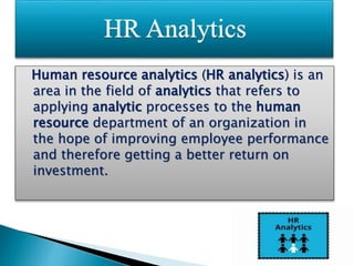 Human resource analytics (HR analytics) is an
area in the field of analytics that refers to
applying analytic processes to the human
resource department of an organization in
the hope of improving employee performance
and therefore getting a better return on
investment.
 