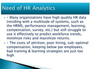  Many organizations have high quality HR data
(residing with a multitude of systems, such as
the HRMS, performance management, learning,
compensation, survey, etc.) but still struggle to
use it effectively to predict workforce trends,
minimize risks and maximize returns.
 The costs of attrition, poor hiring, sub-optimal
compensation, keeping below par employees,
bad training & learning strategies are just too
high
 
