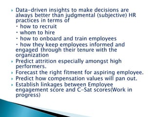  Data-driven insights to make decisions are
always better than judgmental (subjective) HR
practices in terms of
how to recruit
whom to hire
how to onboard and train employees
how they keep employees informed and
engaged through their tenure with the
organization
 Predict attrition especially amongst high
performers.
 Forecast the right fitment for aspiring employee.
 Predict how compensation values will pan out.
 Establish linkages between Employee
engagement score and C-Sat scores(Work in
progress)
 