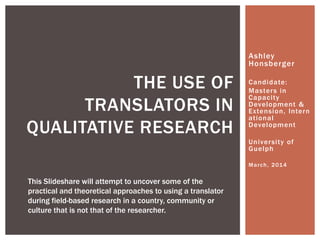 Ashley
Honsberger
Candidate:
Masters in
Capacity
Development &
Extension,
International
Development
University of
Guelph
March, 2014
THE USE OF
INTERPRETERS IN
QUALITATIVE RESEARCH
This Slideshare will attempt to uncover some of the
practical and theoretical approaches to using an interpreter
during field-based research in a country, community or
culture that is not that of the researcher.
 