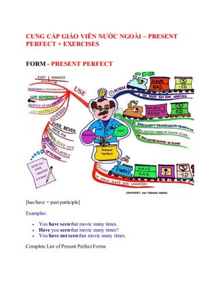 CUNG CẤP GIÁO VIÊN NƯỚC NGOÀI – PRESENT
PERFECT + EXERCISES
FORM - PRESENT PERFECT
[has/have + past participle]
Examples:
 You have seenthat movie many times.
 Have you seenthat movie many times?
 You have not seenthat movie many times.
Complete List of Present Perfect Forms
 