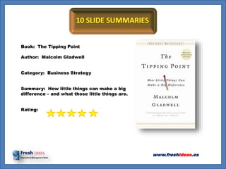 Book: The Tipping Point
Author: Malcolm Gladwell
Category: Business Strategy
Summary: How little things can make a big
difference – and what those little things are.
Rating:
www.freshideas.es
 