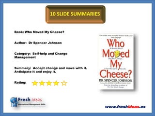 www.freshideas.es
Book: Who Moved My Cheese?
Author: Dr Spencer Johnson
Category: Self-help and Change
Management
Summary: Accept change and move with it.
Anticipate it and enjoy it.
Rating:
 
