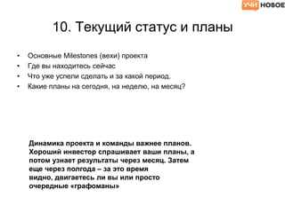 10. Текущий статус и планы
• Основные Milestones (вехи) проекта
• Где вы находитесь сейчас
• Что уже успели сделать и за какой период.
• Какие планы на сегодня, на неделю, на месяц?
Динамика проекта и команды важнее планов.
Хороший инвестор спрашивает ваши планы, а
потом узнает результаты через месяц. Затем
еще через полгода – за это время
видно, двигаетесь ли вы или просто
очередные «графоманы»
 
