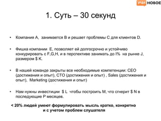 1. Суть – 30 секунд
• Компания А, занимается B и решает проблемы С для клиентов D.
• Фишка компании E, позволяет ей долгосрочно и устойчиво
конкурировать с F,G,H, и в перспективе занимать до I% на рынке J,
размером $ K.
• В нашей команде закрыты все необходимые компетенции: CEO
(достижения и опыт), CTO (достижения и опыт) , Sales (достижения и
опыт), Marketing (достижения и опыт)
• Нам нужны инвестиции $ L чтобы построить M, что сгнерит $ N в
последующие P месяцев.
< 20% людей умеют формулировать мысль кратко, конкретно
и с учетом проблем слушателя
 