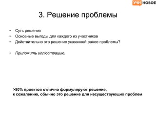 3. Решение проблемы
• Суть решения
• Основные выгоды для каждого из участников
• Действительно это решение указанной ранее проблемы?
• Приложить иллюстрацию.
>80% проектов отлично формулируют решение,
к сожалению, обычно это решение для несуществующих проблем
 