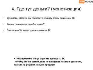 4. Где тут деньги? (монетизация)
• Ценность, которую вы приносите клиенту своим решением $X
• Как вы планируете зарабатывать?
• За сколько $Y вы продаете ценность $X
< 10% проектов могут оценить ценность $X,
потому что на самом деле не приносят никакой ценности,
так как не решают ничьих проблем
 