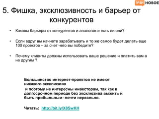 5. Фишка, эксклюзивность и барьер от
конкурентов
• Каковы барьеры от конкурентов и аналогов и есть ли они?
• Если вдруг вы начнете зарабатывать и то же самое будет делать еще
100 проектов – за счет чего вы победите?
• Почему клиенты должны использовать ваше решение и платить вам а
не другим ?
Большинство интернет-проектов не имеют
никакого эксклюзива
и поэтому не интересны инвесторам, так как в
долгосрочном периоде без эксклюзива выжить и
быть прибыльным- почти нереально.
Читать: http://bit.ly/X8SwKH
 