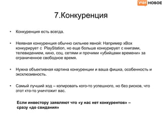 7.Конкуренция
• Конкуренция есть всегда.
• Неявная конкуренция обычно сильнее явной: Например xBox
конкурирует с PlayStation, но еще больше конкурирует с книгами,
телевидением, кино, соц. сетями и прочими «убийцами времени» за
ограниченное свободное время.
• Нужна объективная картина конкуренции и ваша фишка, особенность и
эксклюзивность.
• Самый лучший ход – копировать кого-то успешного, но без рисков, что
этот кто-то уничтожит вас.
Если инвестору заявляют что «у нас нет конкурентов» –
сразу «до свидания»
 